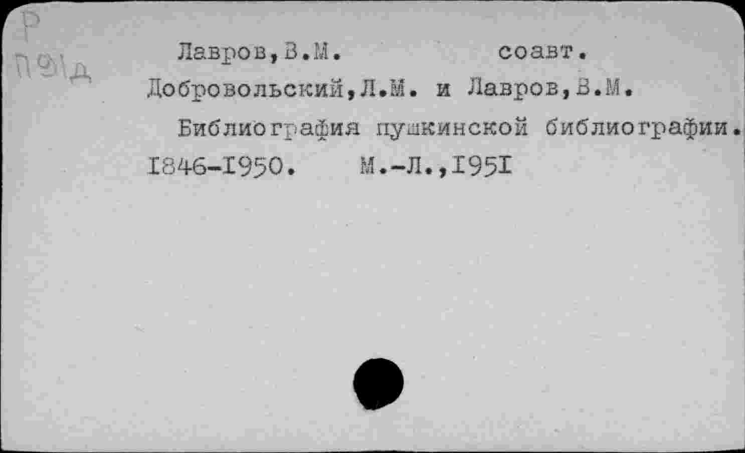 ﻿Лавров, В. М.	соавт.
Добровольский,Л.М. и Лавров,В.М.
Библиография пушкинской библиографии.
1846-1950. М.-Л.,1951